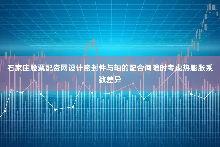 石家庄股票配资网设计密封件与轴的配合间隙时考虑热膨胀系数差异