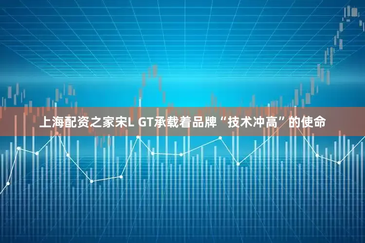 上海配资之家宋L GT承载着品牌“技术冲高”的使命