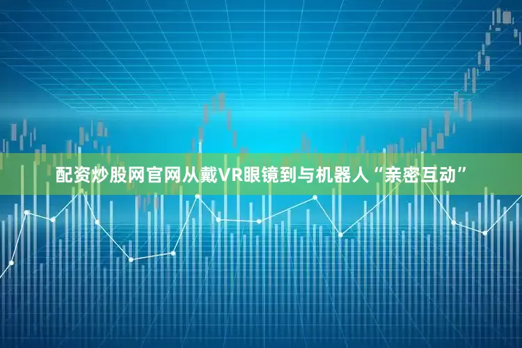 配资炒股网官网从戴VR眼镜到与机器人“亲密互动”